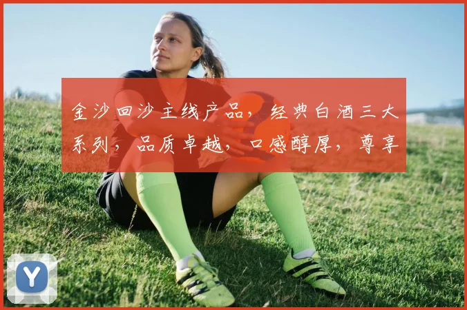 金沙回沙主线产品，经典白酒三大系列，品质卓越，口感醇厚，尊享生活之美，品味传承经典。