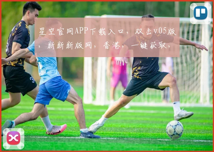 星空官网APP下载入口，双击v05版，新新新版网，香港，一键获取，畅享极致体验，不容错过